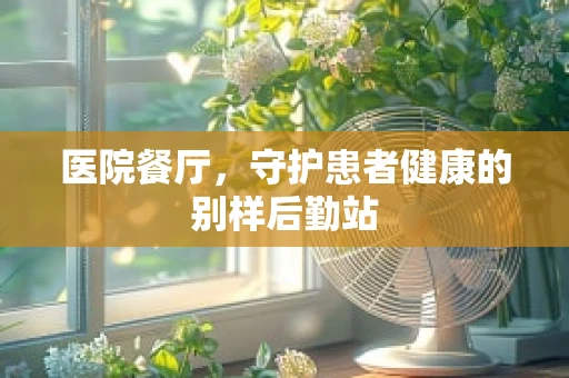 医院餐厅，守护患者健康的别样后勤站