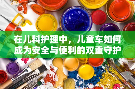 在儿科护理中，儿童车如何成为安全与便利的双重守护？