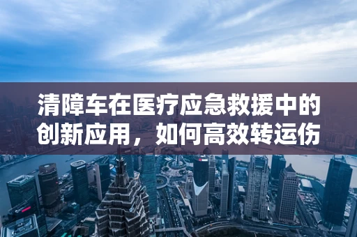 清障车在医疗应急救援中的创新应用，如何高效转运伤员？