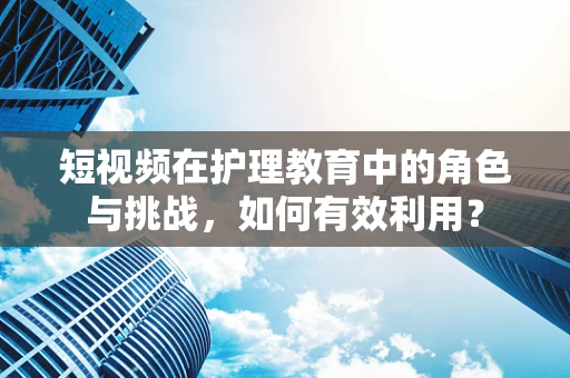 短视频在护理教育中的角色与挑战，如何有效利用？