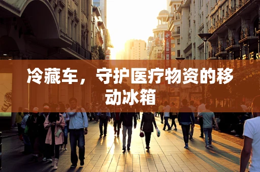 冷藏车，守护医疗物资的移动冰箱