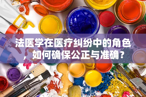 法医学在医疗纠纷中的角色，如何确保公正与准确？