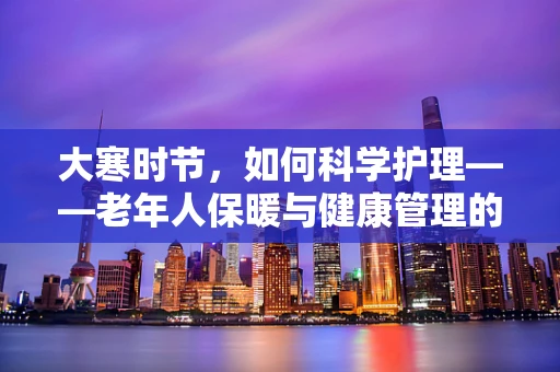 大寒时节，如何科学护理——老年人保暖与健康管理的挑战？