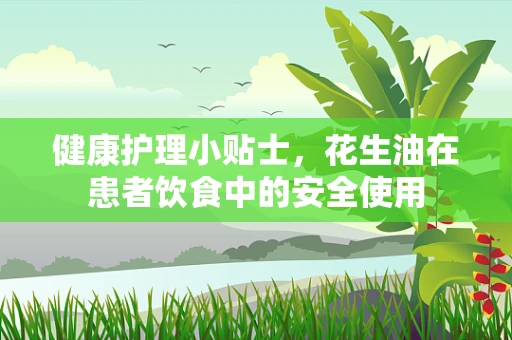健康护理小贴士，花生油在患者饮食中的安全使用