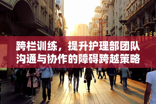 跨栏训练，提升护理部团队沟通与协作的障碍跨越策略