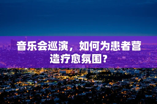 音乐会巡演，如何为患者营造疗愈氛围？