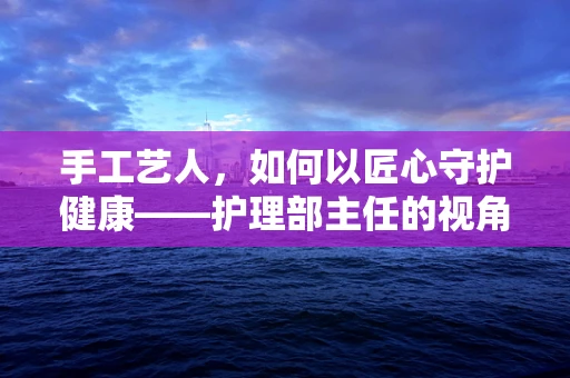 手工艺人，如何以匠心守护健康——护理部主任的视角