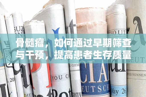 骨髓瘤，如何通过早期筛查与干预，提高患者生存质量？