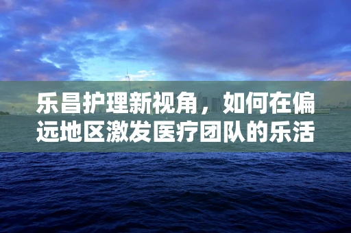 乐昌护理新视角，如何在偏远地区激发医疗团队的乐活精神？