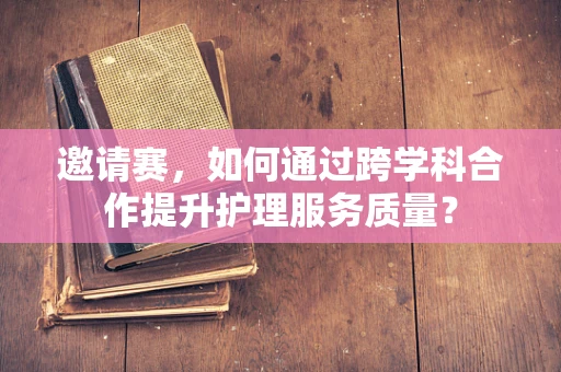 邀请赛，如何通过跨学科合作提升护理服务质量？