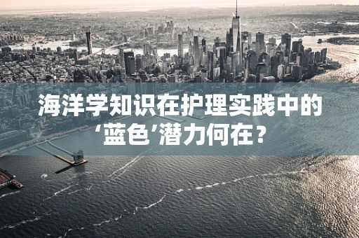 海洋学知识在护理实践中的‘蓝色’潜力何在？