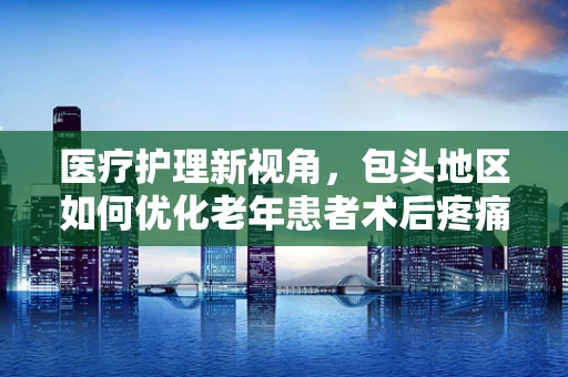 医疗护理新视角，包头地区如何优化老年患者术后疼痛管理？