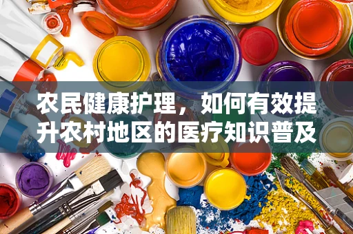 农民健康护理，如何有效提升农村地区的医疗知识普及与健康意识？