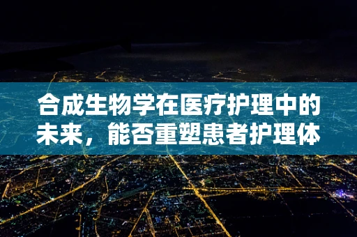 合成生物学在医疗护理中的未来，能否重塑患者护理体验？
