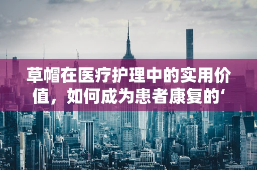 草帽在医疗护理中的实用价值，如何成为患者康复的‘小帮手’？