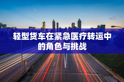 轻型货车在紧急医疗转运中的角色与挑战