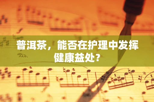普洱茶，能否在护理中发挥健康益处？