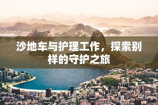 沙地车与护理工作，探索别样的守护之旅