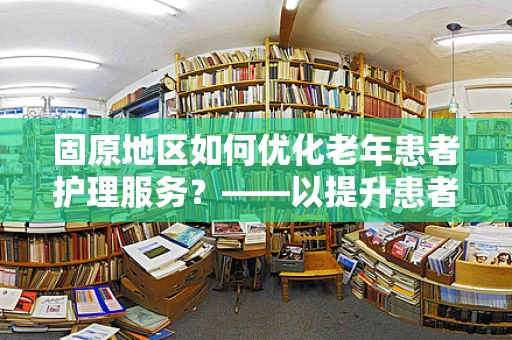固原地区如何优化老年患者护理服务？——以提升患者满意度为核心