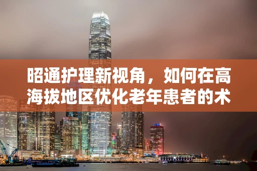 昭通护理新视角，如何在高海拔地区优化老年患者的术后康复护理？