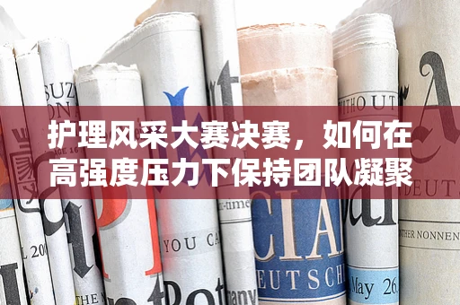 护理风采大赛决赛，如何在高强度压力下保持团队凝聚力？