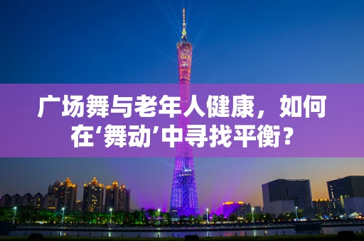 广场舞与老年人健康，如何在‘舞动’中寻找平衡？