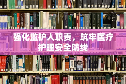 强化监护人职责，筑牢医疗护理安全防线