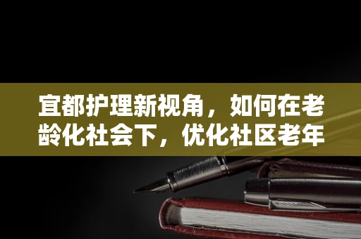 宜都护理新视角，如何在老龄化社会下，优化社区老年护理服务？