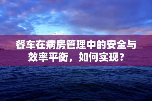 餐车在病房管理中的安全与效率平衡，如何实现？