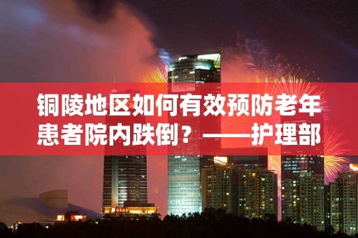 铜陵地区如何有效预防老年患者院内跌倒？——护理部主任的专业视角