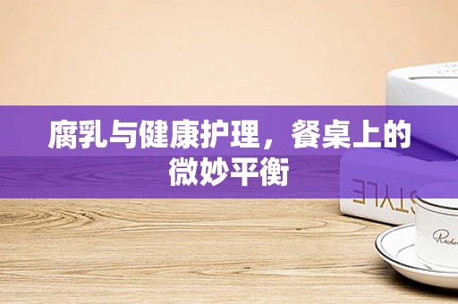 腐乳与健康护理，餐桌上的微妙平衡