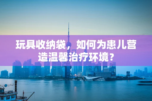 玩具收纳袋，如何为患儿营造温馨治疗环境？