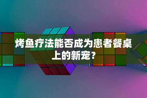 烤鱼疗法能否成为患者餐桌上的新宠？