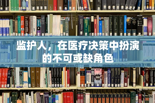 监护人，在医疗决策中扮演的不可或缺角色