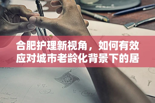 合肥护理新视角，如何有效应对城市老龄化背景下的居家护理挑战？
