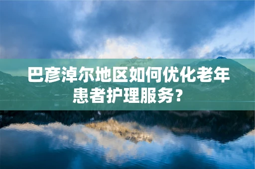 巴彦淖尔地区如何优化老年患者护理服务？