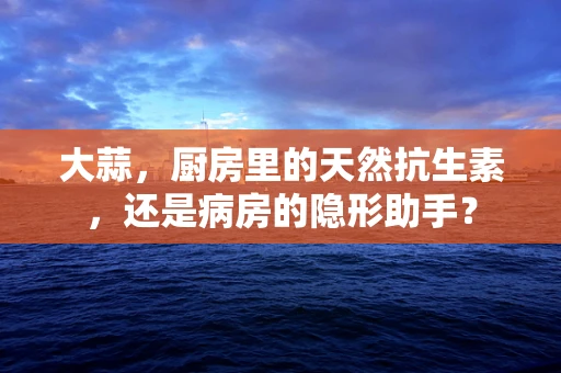 大蒜，厨房里的天然抗生素，还是病房的隐形助手？