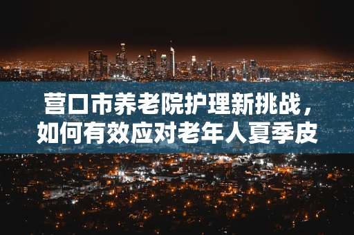 营口市养老院护理新挑战，如何有效应对老年人夏季皮肤护理难题？