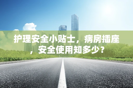护理安全小贴士，病房插座，安全使用知多少？
