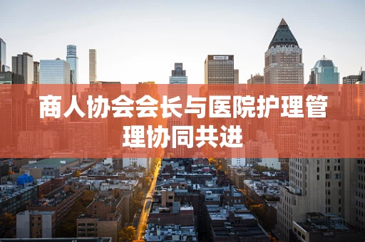 商人协会会长与医院护理管理协同共进
