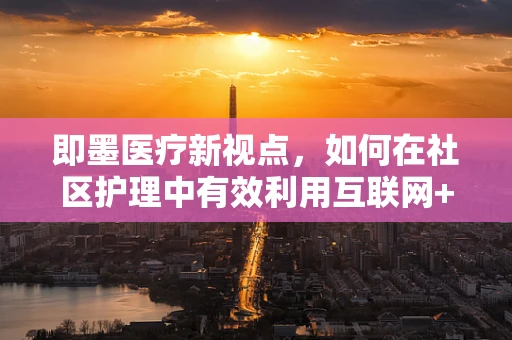 即墨医疗新视点，如何在社区护理中有效利用互联网+护理模式？