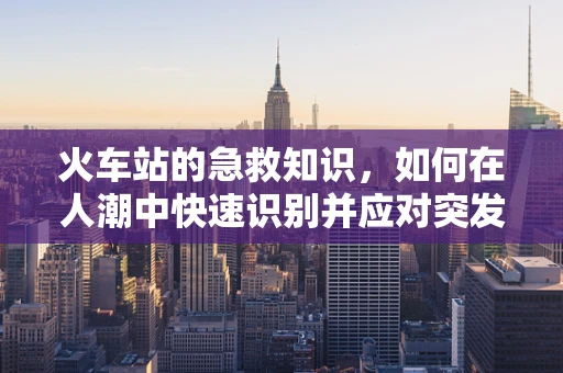 火车站的急救知识，如何在人潮中快速识别并应对突发状况？