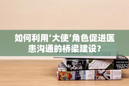如何利用‘大使’角色促进医患沟通的桥梁建设？