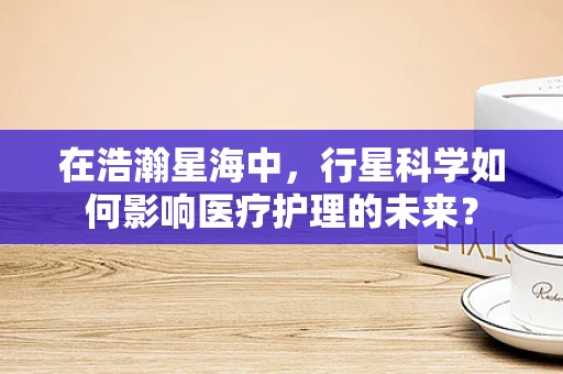 在浩瀚星海中，行星科学如何影响医疗护理的未来？