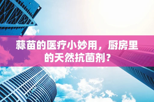 蒜苗的医疗小妙用，厨房里的天然抗菌剂？