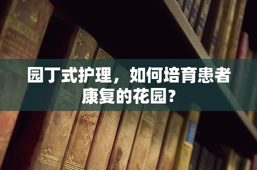 园丁式护理，如何培育患者康复的花园？