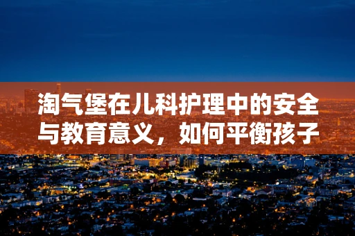 淘气堡在儿科护理中的安全与教育意义，如何平衡孩子的乐趣与安全？