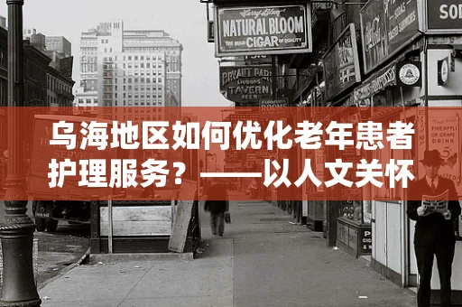 乌海地区如何优化老年患者护理服务？——以人文关怀为核心的策略探讨