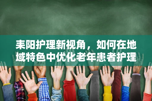 耒阳护理新视角，如何在地域特色中优化老年患者护理策略？