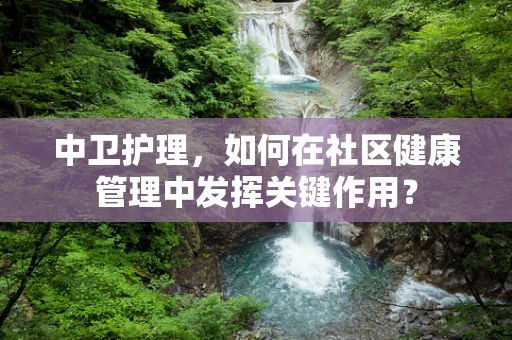 中卫护理，如何在社区健康管理中发挥关键作用？